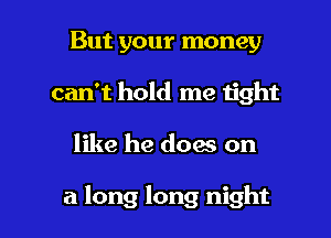 But your money

can't hold me tight

like he does on

a long long night I