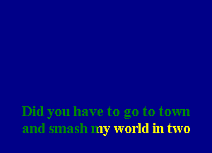 Did you have to go to town
and smash my world in two