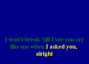 I won't break 'till I see you cry
like me when I asked you,
alright