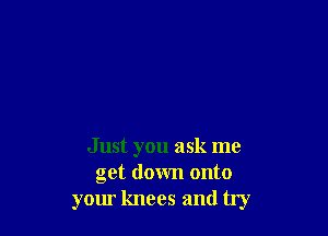 Just you ask me
get down onto
yom knees and try