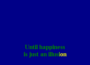 Until happiness
is just an illusion