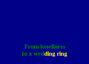 From loneliness
to a wedding ring