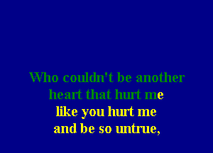 Who couldn't be another
heart that hurt me
like you hurt me

and be so untrue, l