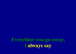 Everytime you go away,
I always say