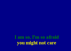 I am so, I'm so afraid
you might not care