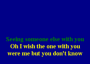 Seeing someone else With you
Oh I Wish the one With you
were me but you don't knowr