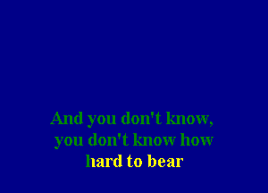 And you don't know,
you don't know how
hard to bear