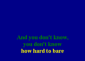 And you don't know,
you don't know
how hard to bare