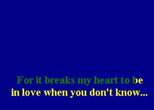 For it breaks my heart to be
in love When you don't know...