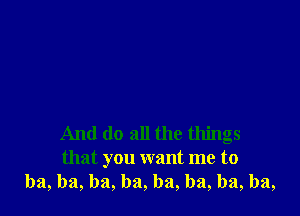 And do all the things
that you want me to
ba, ba, ba, ba, ba, ba, ba, ba,