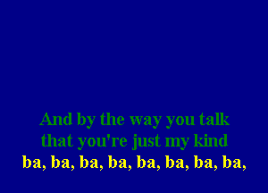 And by the way you talk
that you're just my kind
ba, ba, ba, ba, ba, ba, ba, ba,