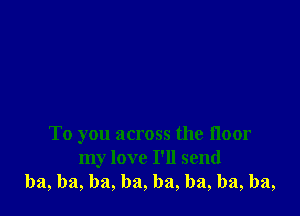 To you across the floor
my love I'll send
ba, ba, ba, ba, ba, ba, ba, ba,