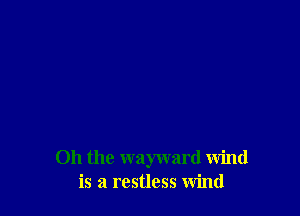 Oh the wayward wind
is a restless wind