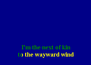 I'm the next of kin
to the wayward wind
