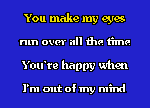 You make my eyes
run over all the time
You're happy when

I'm out of my mind