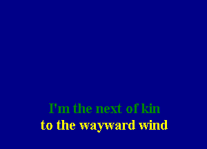 I'm the next of kin
to the wayward wind