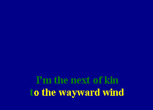 I'm the next of kin
to the wayward wind