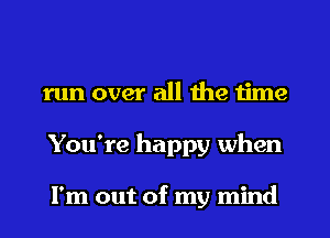 run over all the time
You're happy when

I'm out of my mind