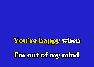 You're happy when

I'm out of my mind