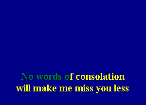N 0 words of consolation
will make me miss you less