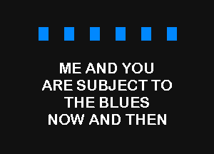 ME AND YOU

ARE SUBJECT TO
THE BLUES
NOW AND THEN