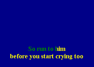 So run to him
before you start crying too