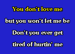 You don't love me
but you won't let me be
Don't you ever get

tired of hurtin' me