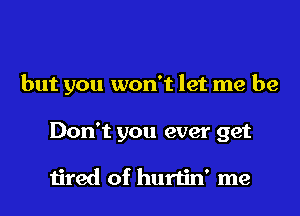 but you won't let me be

Don't you ever get

1ired of hurtin' me