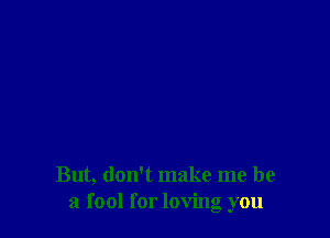 But, don't make me be
a fool for loving you