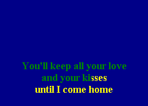 You'll keep all your love
and your kisses
until I come home