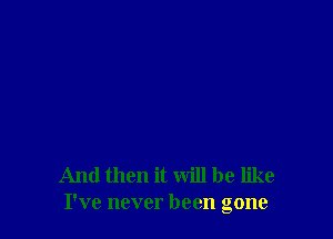 And then it will be like
I've never been gone