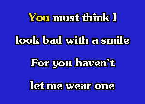 You must think I
look bad with a smile
For you haven't

let me wear one