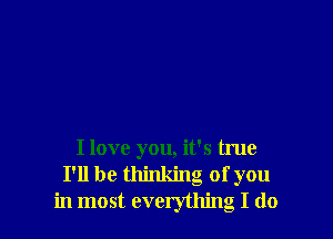 I love you, it's true
I'll be thinking of you
in most everything I do