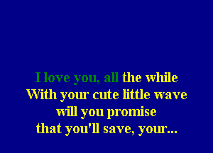 I love you, all the while
With your cute little wave
will you promise

that you'll save, your... l