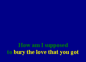 How am I supposed
to bury the love that you got