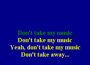 Don't take my music
Don't take my music
Yeah, don't take my music
Don't take away...