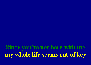 Since you're not here With me
my Whole life seems out of key