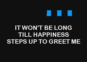 IT WON'T BE LONG
TILL HAPPINESS
STEPS UP TO GREET ME