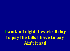 I work all night, I work all day
to pay the bills I have to pay
Ain't it sad