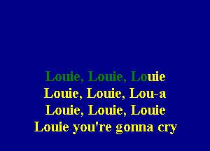 Louie, Louie, Louie
Louie, Louie, Lou-q
Louie, Louie, Louie

Louie you're gonna cry I