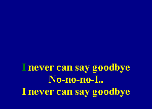 I never can say goodbye
N o-no-no-I..
I never can say goodbye