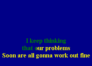 I keep thinking
that our problems
Soon are all gonna work out line