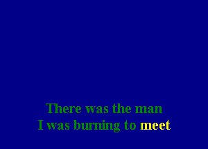 There was the man
I was burning to meet