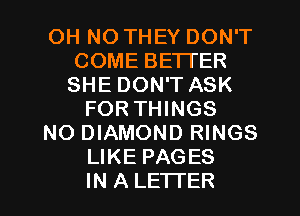 OH NO THEY DON'T
COME BETTER
SHE DON'T ASK

FORTHINGS

NO DIAMOND RINGS
LIKE PAGES
IN A LETTER
