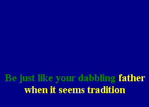 Be just like your dabbling father
When it seems tradition