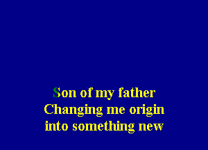 Son of my father
Changing me origin
into something new