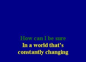 How can I be sure
In a world that's
constantly changing