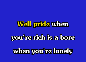 Well pride when

you're rich is a bore

when you're lonely
