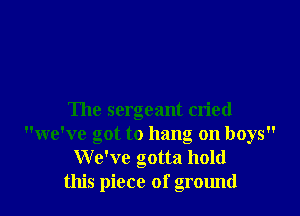 The sergeant cried
we've got to hang on boys
We've gotta hold
this piece of ground