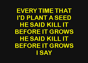 EVERY TIME THAT
I'D PLANT A SEED
HE SAID KILL IT
BEFORE IT GROWS
HESAID KILL IT
BEFORE IT GROWS

I SAY I